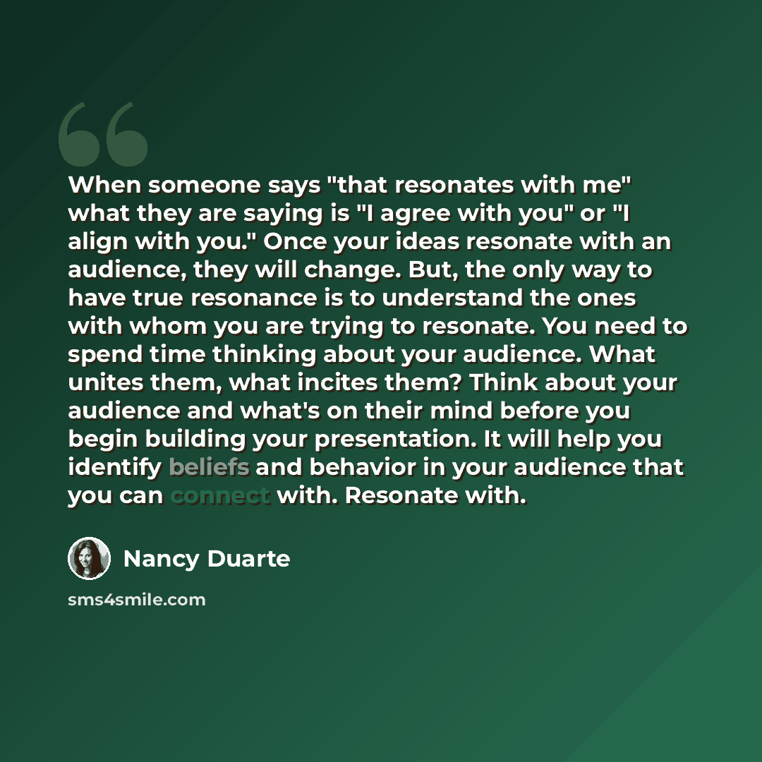 “When someone says "that resonates with me" what they are saying is "I agree with you" or "I align with you." Once your ideas resonate with an audience, they will change. But, the only way to have true resonance is to understand the ones with whom you are trying to resonate. You need to spend time…” quote by Nancy Duarte