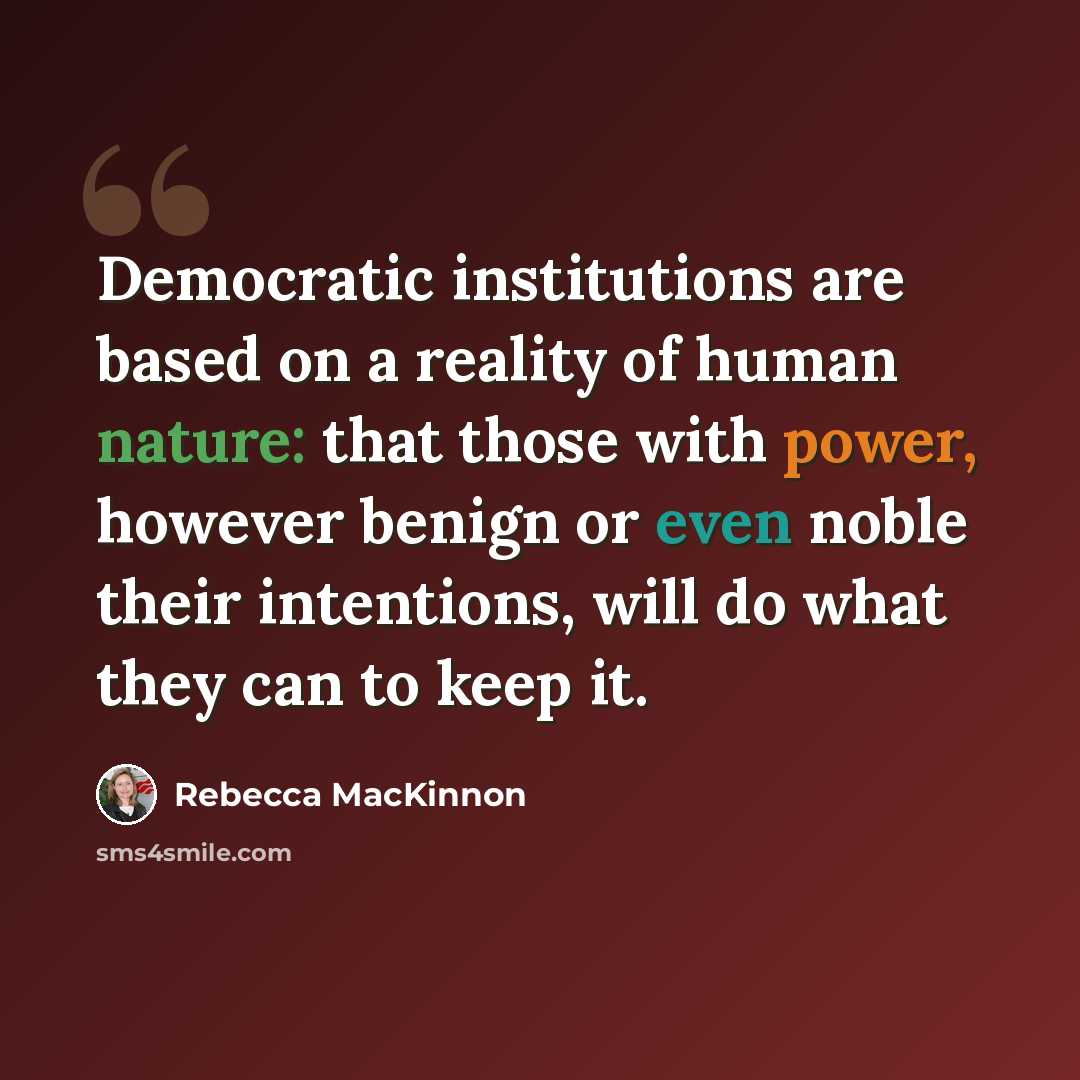 “Democratic institutions are based on a reality of human nature: that those with power, however benign or even noble their intentions, will do what they can to keep it.” quote by Rebecca MacKinnon