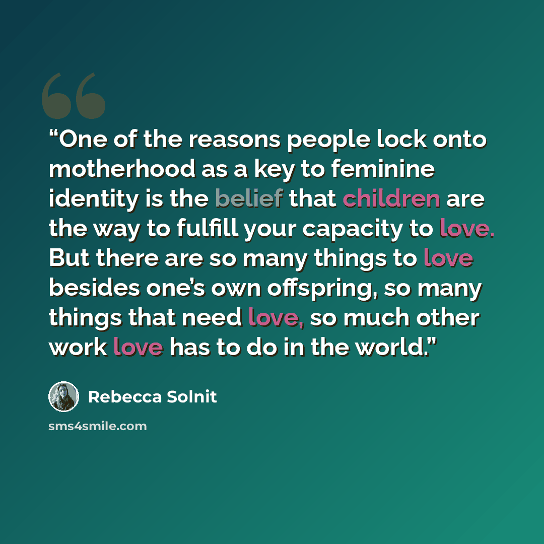 “One of the reasons people lock onto motherhood as a key to feminine identity is the belief that children are the way to fulfill your capacity to love. But there are so many things to love besides one’s own offspring, so many things that need love, so much other work love has to do in the world.” quote by Rebecca Solnit