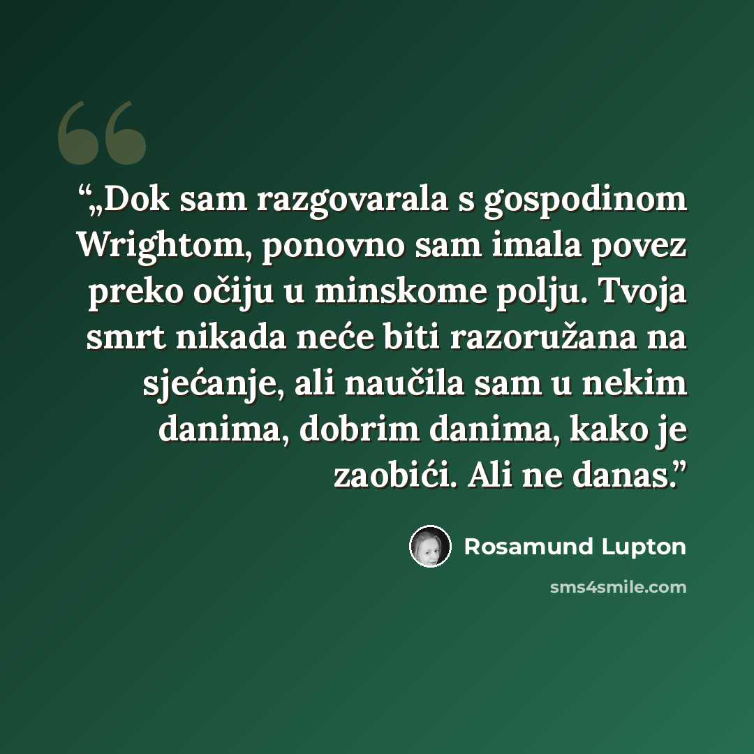 “„Dok sam razgovarala s gospodinom Wrightom, ponovno sam imala povez preko očiju u minskome polju. Tvoja smrt nikada neće biti razoružana na sjećanje, ali naučila sam u nekim danima, dobrim danima, kako je zaobići. Ali ne danas.” quote by Rosamund Lupton