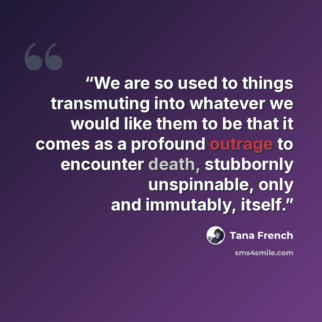 “We are so used to things transmuting into whatever we would like them to be that it comes as a profound outrage to encounter death, stubbornly unspinnable, only and immutably, itself.” quote by Tana French