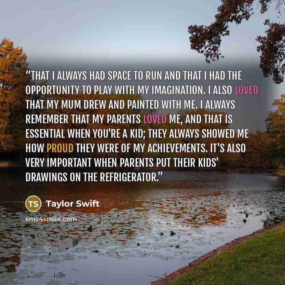 “That I always had space to run and that I had the opportunity to play with my imagination. I also loved that my mum drew and painted with me. I always remember that my parents loved me, and that is essential when you're a kid; they always showed me how proud they were of my achievements. It's also…” quote by Taylor Swift