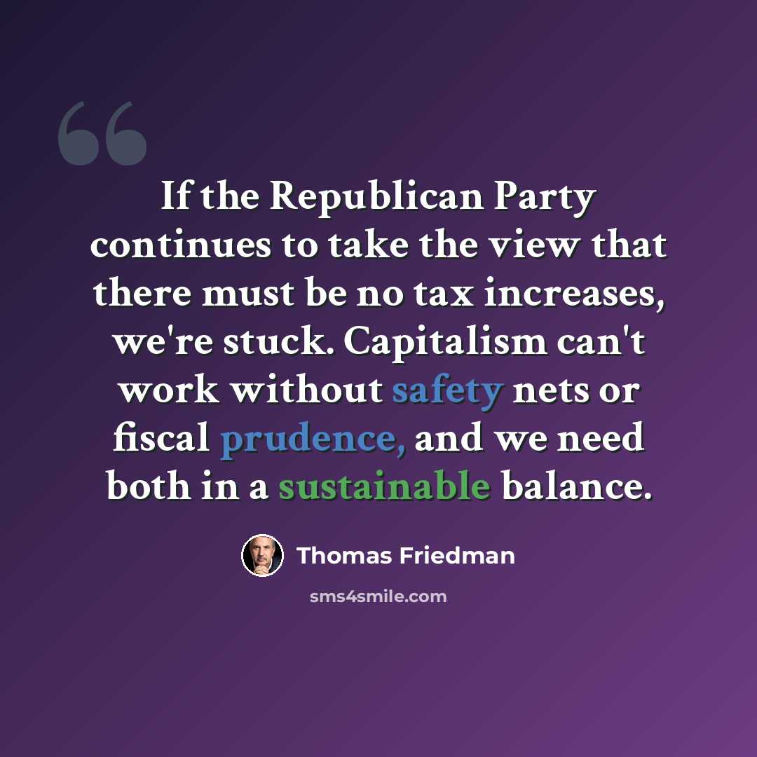 “If the Republican Party continues to take the view that there must be no tax increases, we're stuck. Capitalism can't work without safety nets or fiscal prudence, and we need both in a sustainable balance.” quote by Thomas Friedman