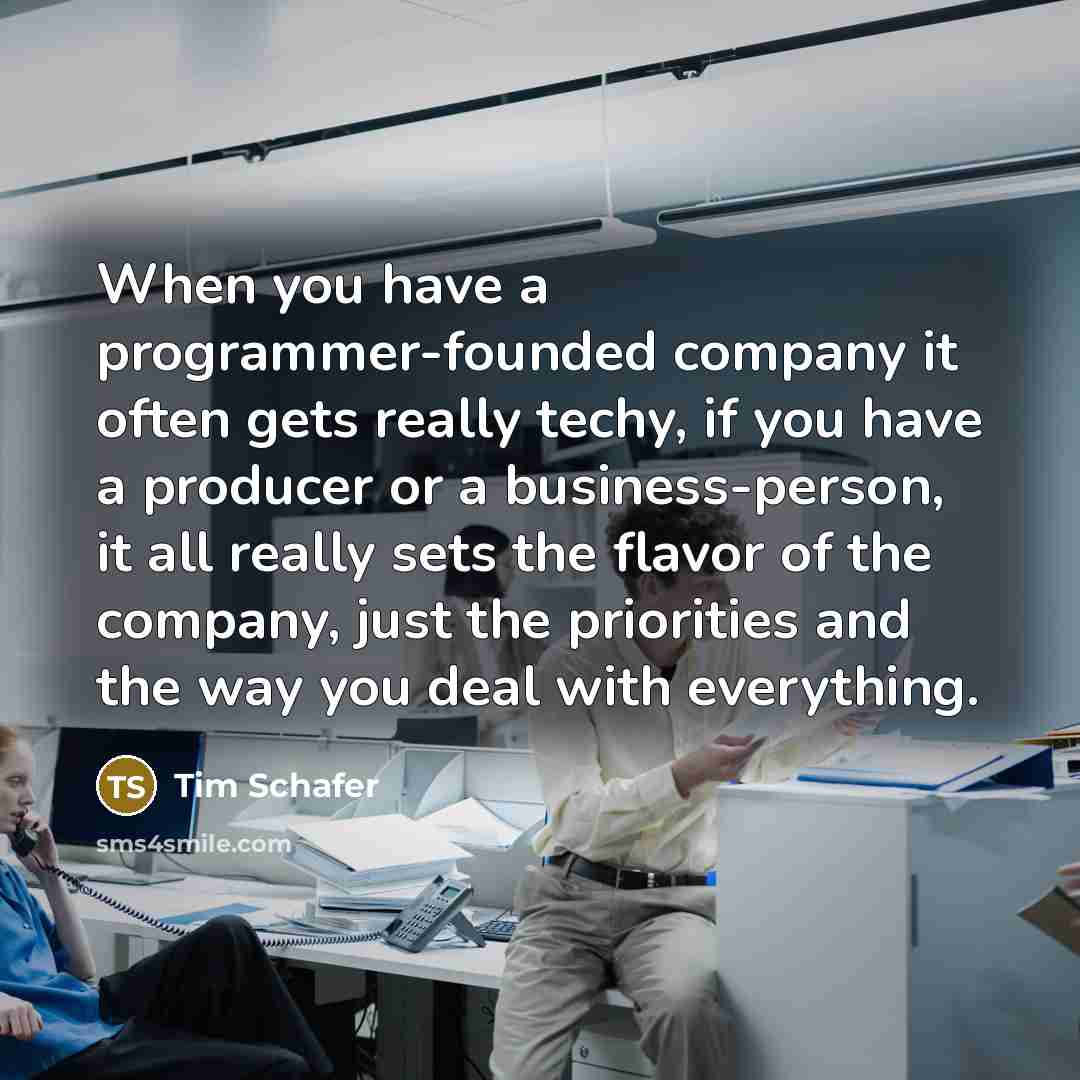 “When you have a programmer-founded company it often gets really techy, if you have a producer or a business-person, it all really sets the flavor of the company, just the priorities and the way you deal with everything.” quote by Tim Schafer