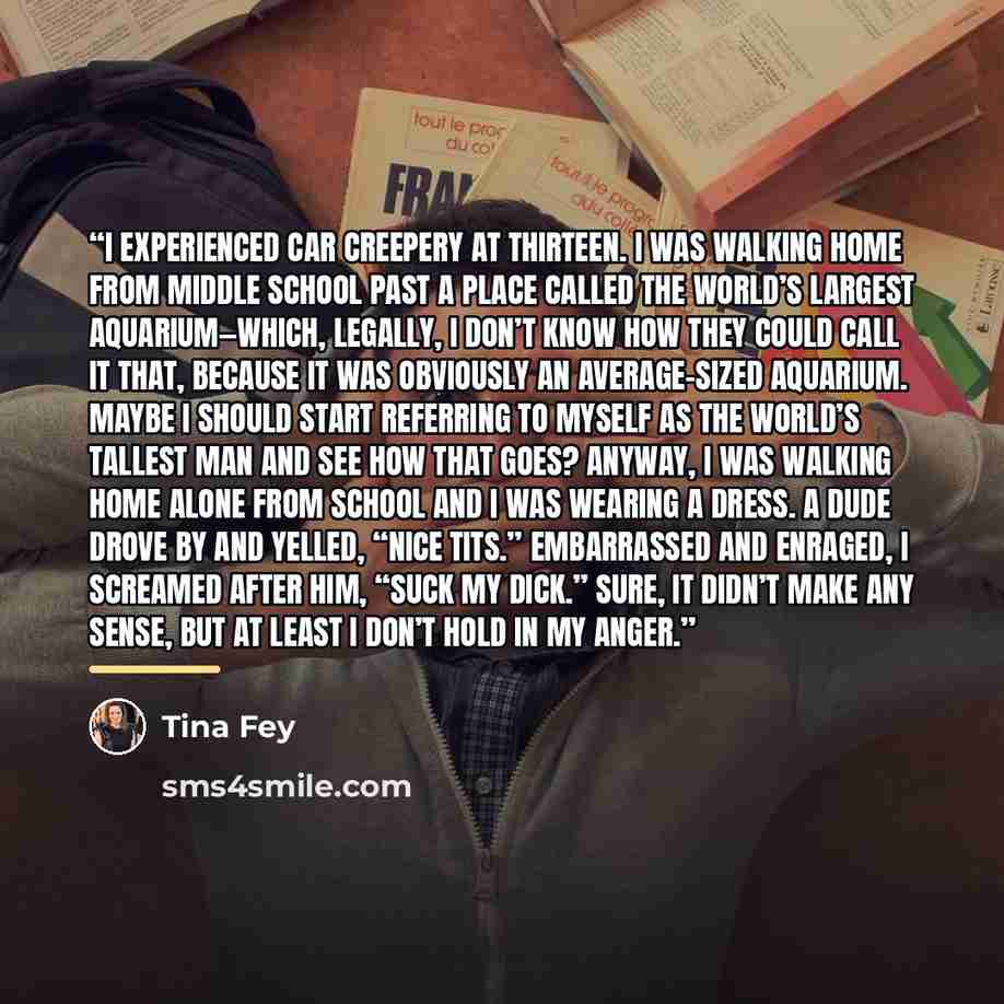 “I experienced car creepery at thirteen. I was walking home from middle school past a place called the World’s Largest Aquarium—which, legally, I don’t know how they could call it that, because it was obviously an average-sized aquarium. Maybe I should start referring to myself as the World’s…” quote by Tina Fey