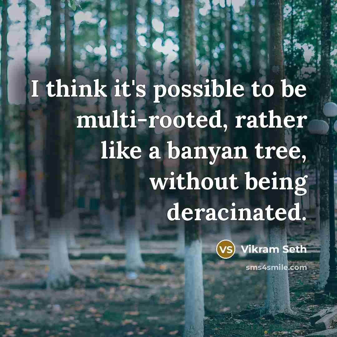 “I think it's possible to be multi-rooted, rather like a banyan tree, without being deracinated.” quote by Vikram Seth