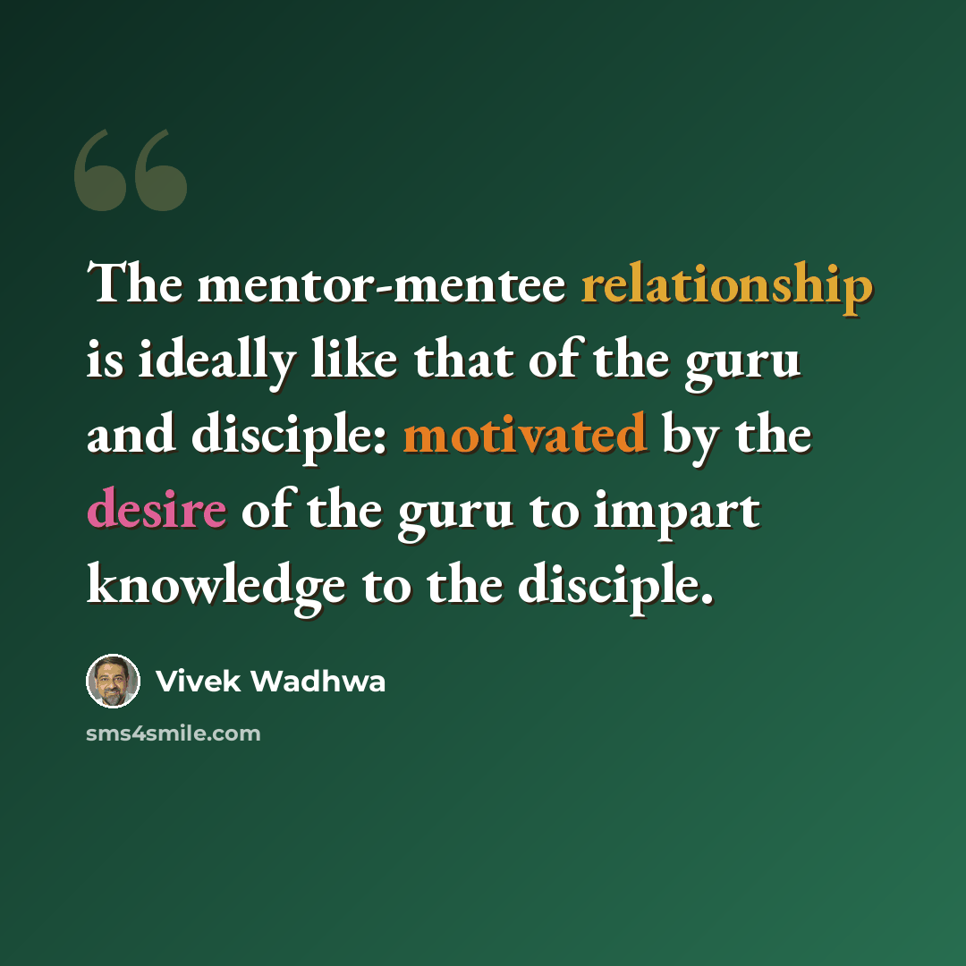 “The mentor-mentee relationship is ideally like that of the guru and disciple: motivated by the desire of the guru to impart knowledge to the disciple.” quote by Vivek Wadhwa