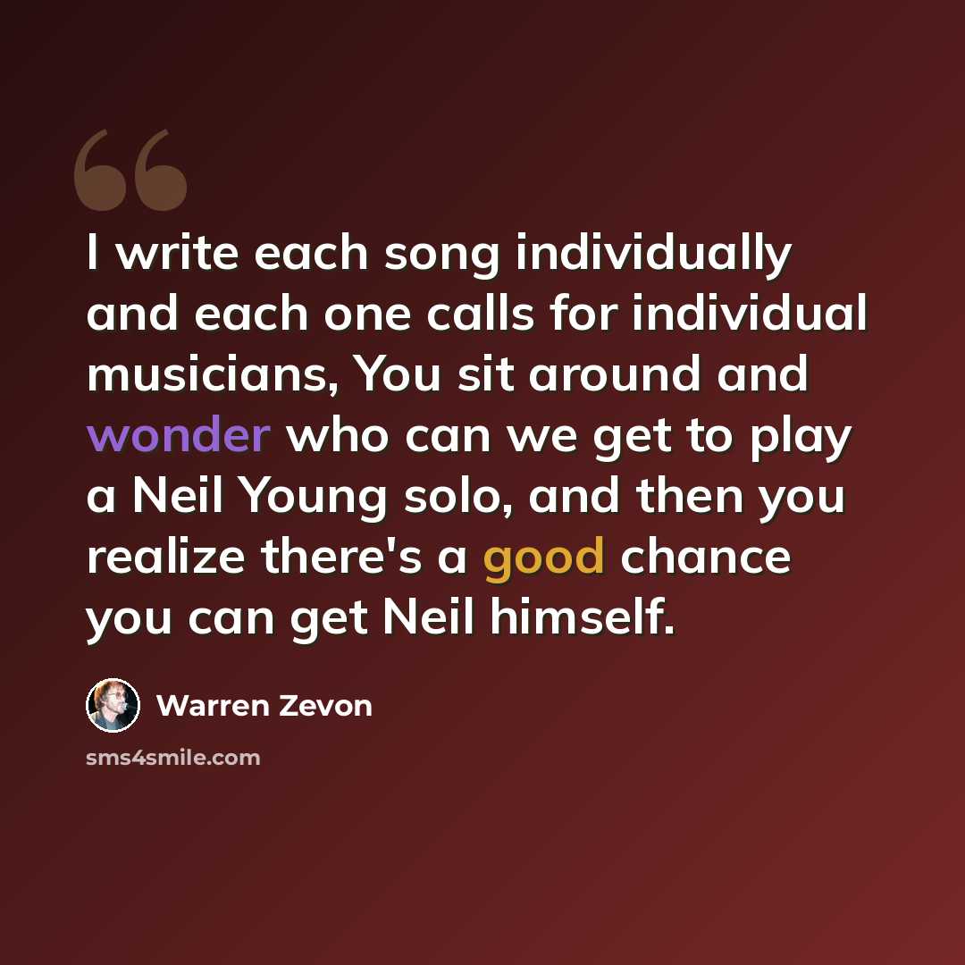 “I write each song individually and each one calls for individual musicians, You sit around and wonder who can we get to play a Neil Young solo, and then you realize there's a good chance you can get Neil himself.” quote by Warren Zevon