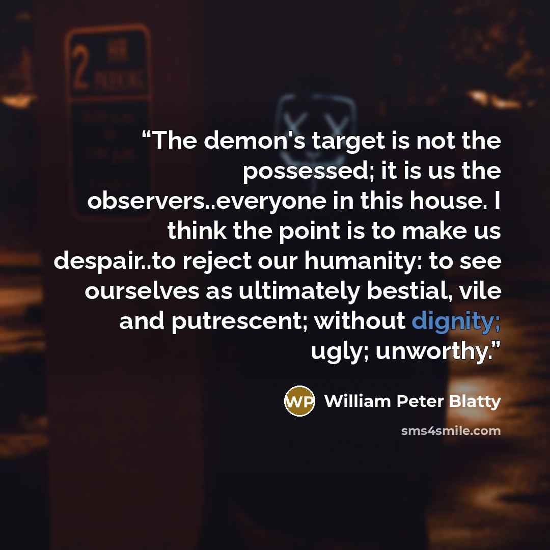 “The demon's target is not the possessed; it is us the observers..everyone in this house. I think the point is to make us despair..to reject our humanity: to see ourselves as ultimately bestial, vile and putrescent; without dignity; ugly; unworthy.” quote by William Peter Blatty