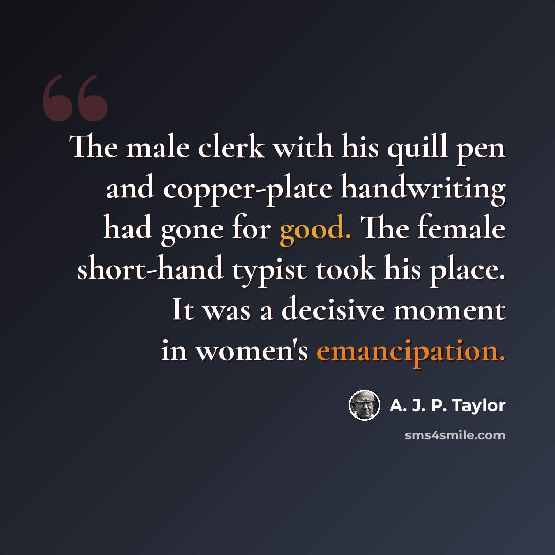 “The male clerk with his quill pen and copper-plate handwriting had gone for good. The female short-hand typist took his place. It was a decisive moment in women's emancipation.” quote by A. J. P. Taylor