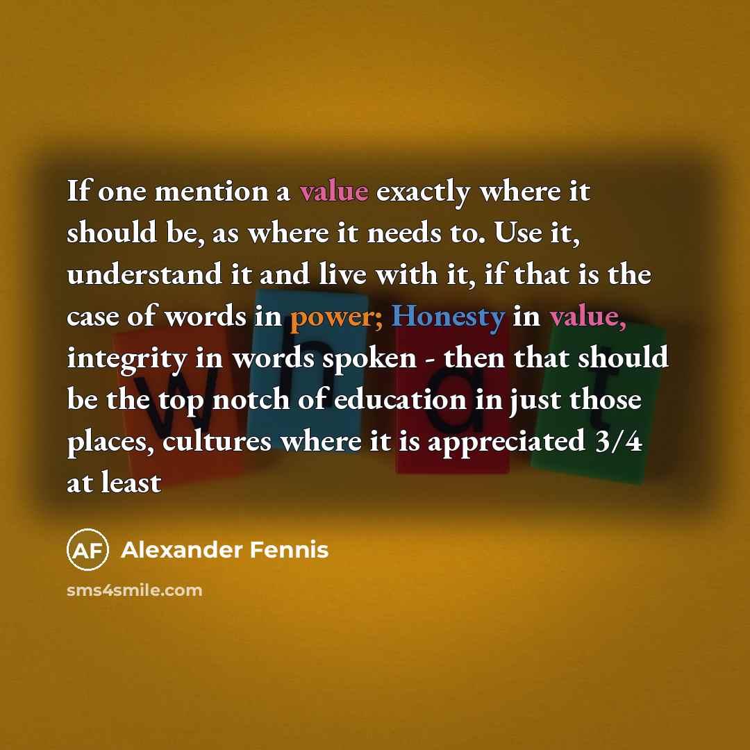 “If one mention a value exactly where it should be, as where it needs to. Use it, understand it and live with it, if that is the case of words in power; Honesty in value, integrity in words spoken - then that should be the top notch of education in just those places, cultures where it is…” quote by Alexander Fennis
