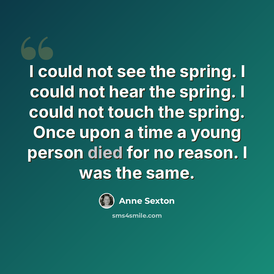 “I could not see the spring. I could not hear the spring. I could not touch the spring. Once upon a time a young person died for no reason. I was the same.” quote by Anne Sexton