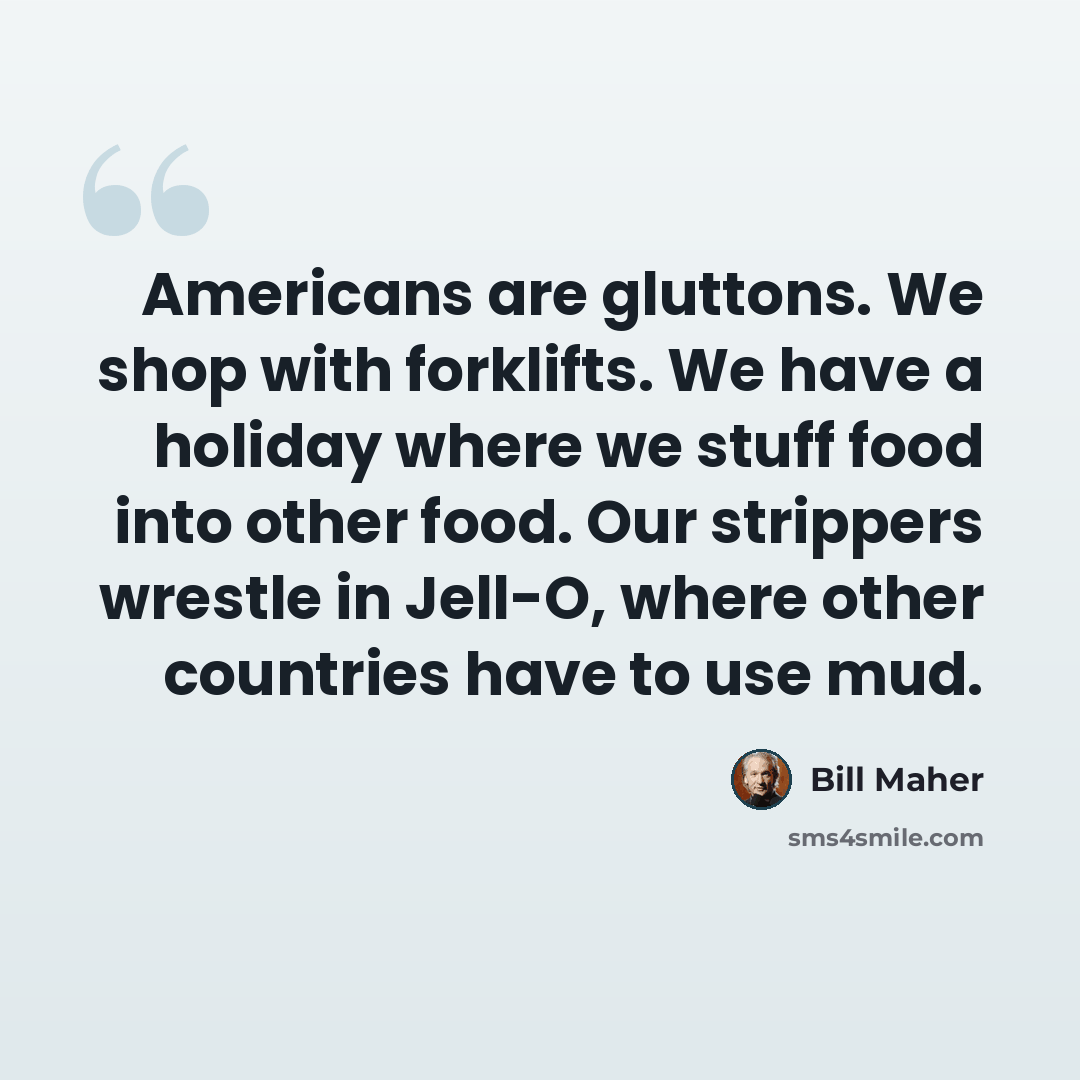 “Americans are gluttons. We shop with forklifts. We have a holiday where we stuff food into other food. Our strippers wrestle in Jell-O, where other countries have to use mud.” quote by Bill Maher