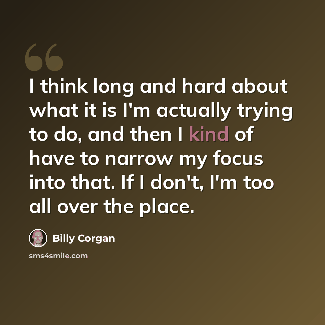 “I think long and hard about what it is I'm actually trying to do, and then I kind of have to narrow my focus into that. If I don't, I'm too all over the place.” quote by Billy Corgan