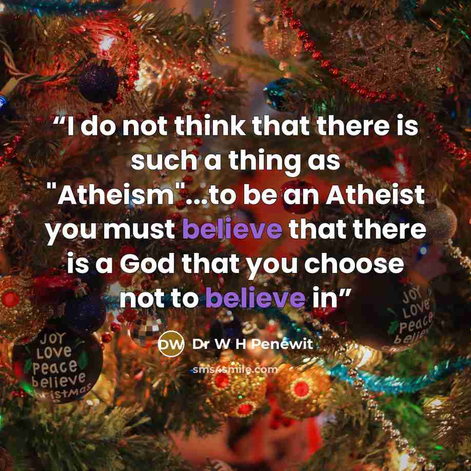 “I do not think that there is such a thing as "Atheism"...to be an Atheist you must believe that there is a God that you choose not to believe in” quote by Dr W H Penewit
