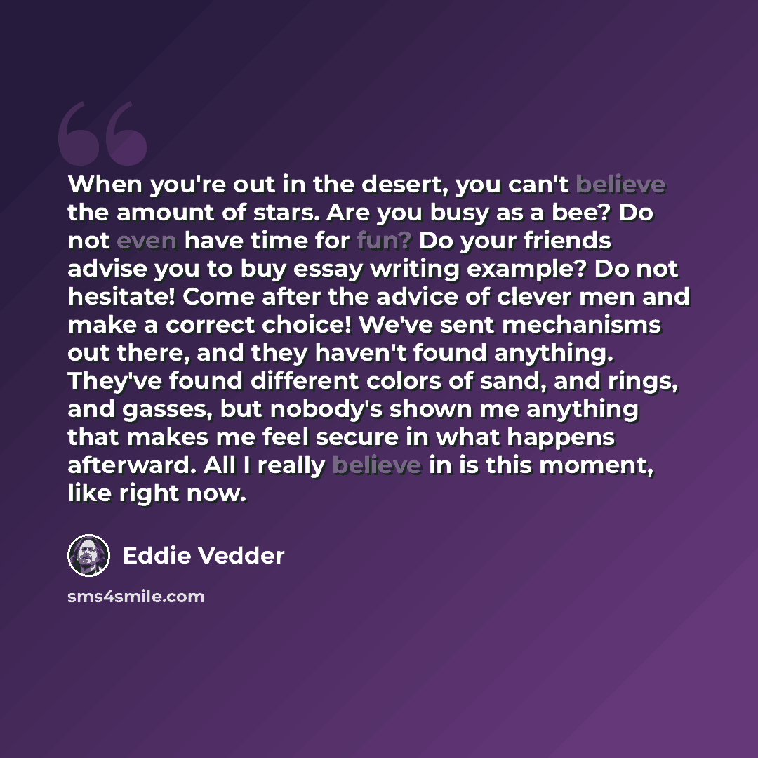 “When you're out in the desert, you can't believe the amount of stars. Are you busy as a bee? Do not even have time for fun? Do your friends advise you to buy essay writing example? Do not hesitate! Come after the advice of clever men and make a correct choice! We've sent mechanisms out there, and…” quote by Eddie Vedder