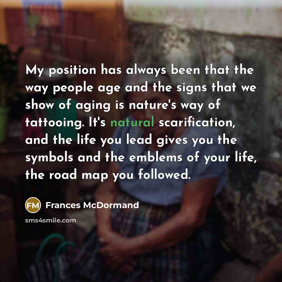 “My position has always been that the way people age and the signs that we show of aging is nature's way of tattooing. It's natural scarification, and the life you lead gives you the symbols and the emblems of your life, the road map you followed.” quote by Frances McDormand