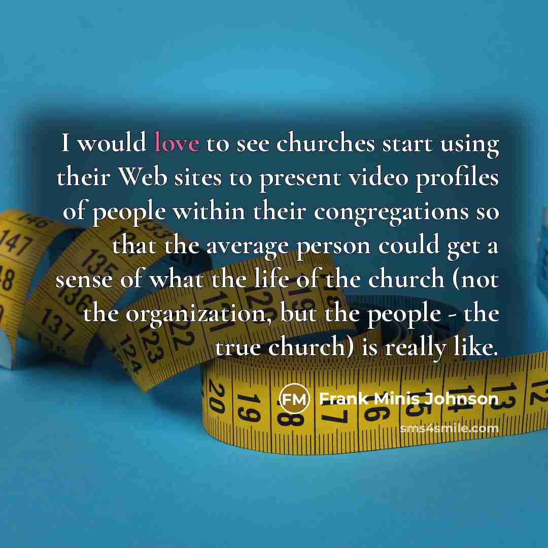 “I would love to see churches start using their Web sites to present video profiles of people within their congregations so that the average person could get a sense of what the life of the church (not the organization, but the people - the true church) is really like.” quote by Frank Minis Johnson
