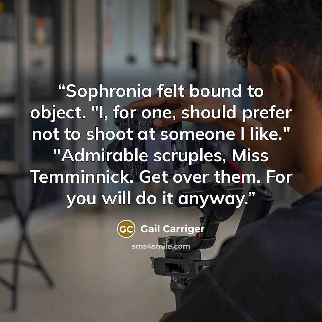 “Sophronia felt bound to object. "I, for one, should prefer not to shoot at someone I like." "Admirable scruples, Miss Temminnick. Get over them. For you will do it anyway.” quote by Gail Carriger