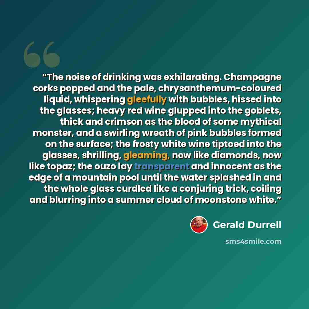 “The noise of drinking was exhilarating. Champagne corks popped and the pale, chrysanthemum-coloured liquid, whispering gleefully with bubbles, hissed into the glasses; heavy red wine glupped into the goblets, thick and crimson as the blood of some mythical monster, and a swirling wreath of pink…” quote by Gerald Durrell