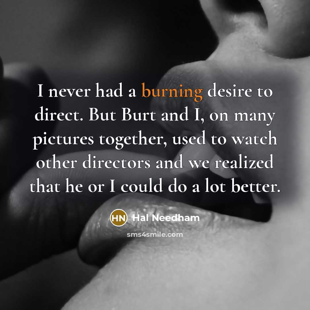 “I never had a burning desire to direct. But Burt and I, on many pictures together, used to watch other directors and we realized that he or I could do a lot better.” quote by Hal Needham