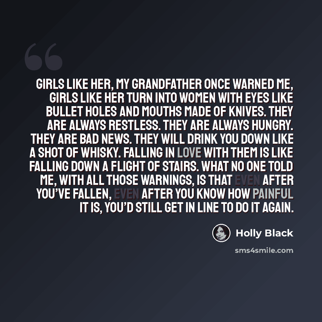 “Girls like her, my grandfather once warned me, girls like her turn into women with eyes like bullet holes and mouths made of knives. They are always restless. They are always hungry. They are bad news. They will drink you down like a shot of whisky. Falling in love with them is like falling down a…” quote by Holly Black