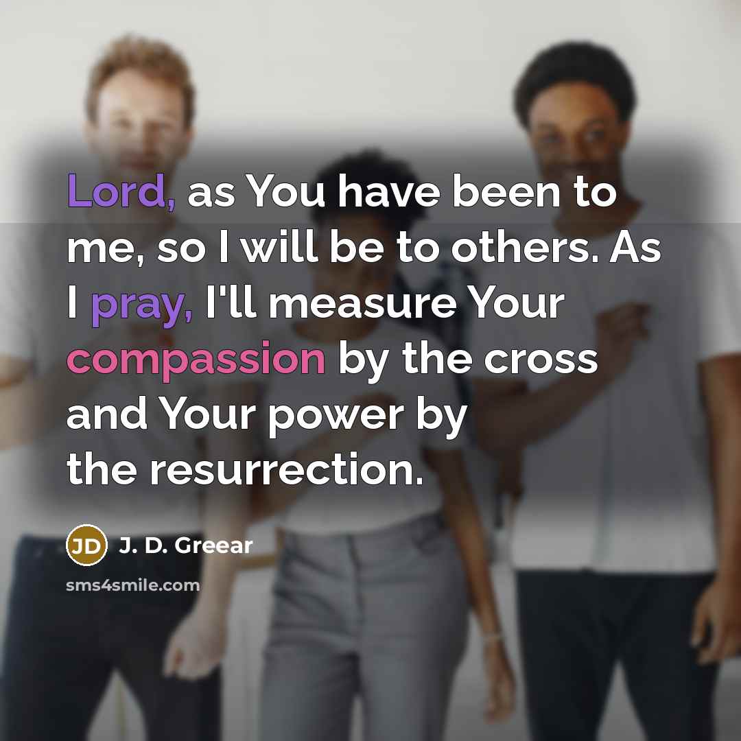 “Lord, as You have been to me, so I will be to others. As I pray, I'll measure Your compassion by the cross and Your power by the resurrection.” quote by J. D. Greear