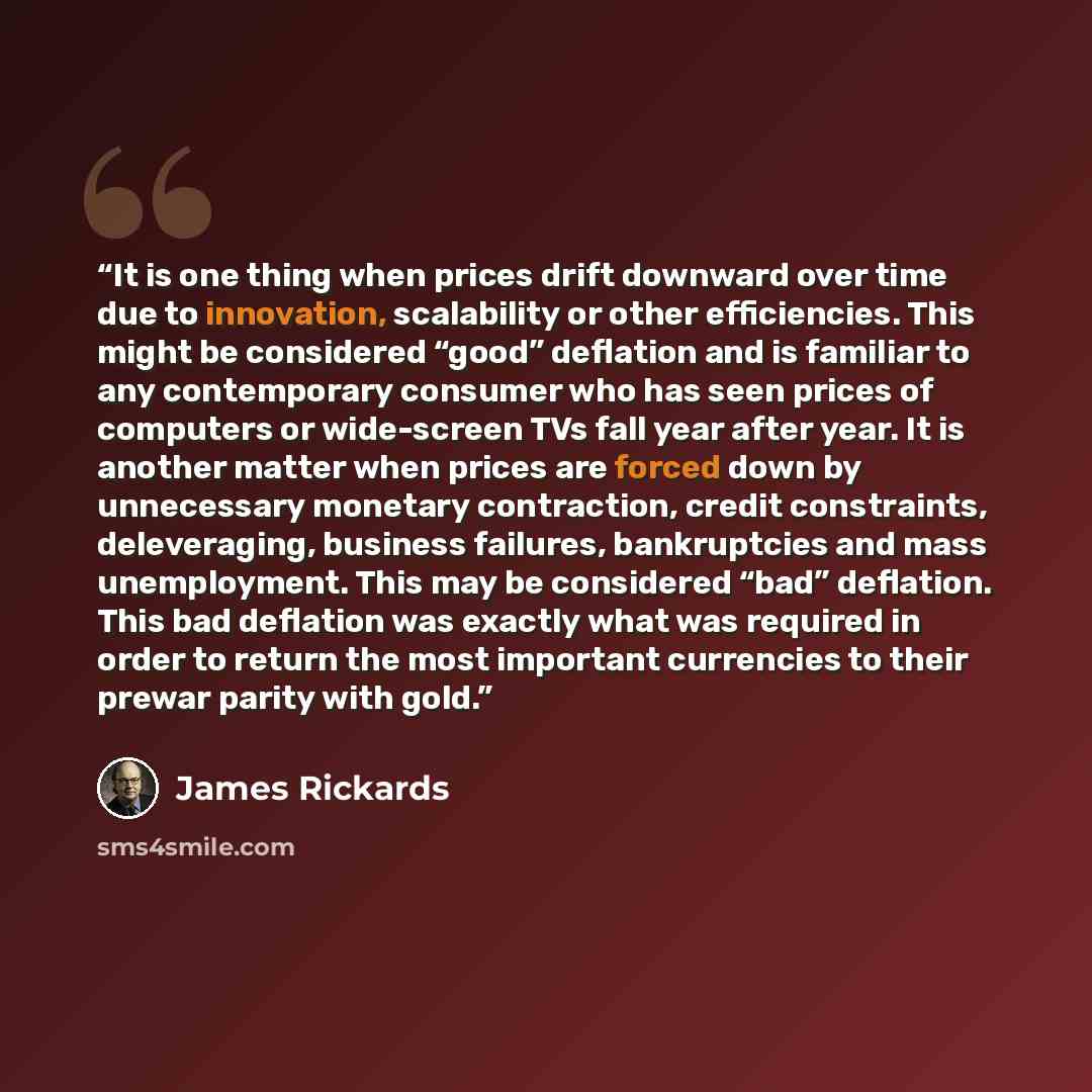 “It is one thing when prices drift downward over time due to innovation, scalability or other efficiencies. This might be considered “good” deflation and is familiar to any contemporary consumer who has seen prices of computers or wide-screen TVs fall year after year. It is another matter when…” quote by James Rickards