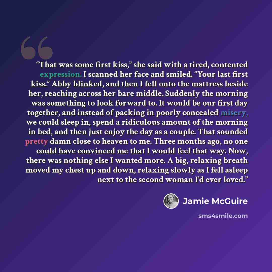 “That was some first kiss,” she said with a tired, contented expression. I scanned her face and smiled. “Your last first kiss.” Abby blinked, and then I fell onto the mattress beside her, reaching across her bare middle. Suddenly the morning was something to look forward to. It would be our first…” quote by Jamie McGuire