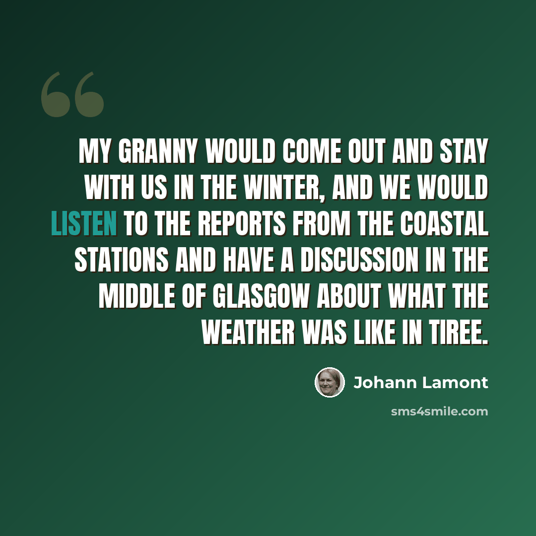 “My granny would come out and stay with us in the winter, and we would listen to the reports from the coastal stations and have a discussion in the middle of Glasgow about what the weather was like in Tiree.” quote by Johann Lamont