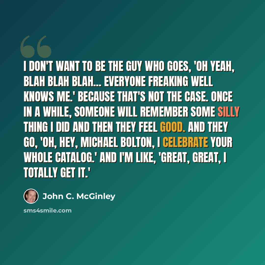 “I don't want to be the guy who goes, 'Oh yeah, blah blah blah... everyone freaking well knows me.' Because that's not the case. Once in a while, someone will remember some silly thing I did and then they feel good. And they go, 'Oh, hey, Michael Bolton, I celebrate your whole catalog.' And I'm…” quote by John C. McGinley