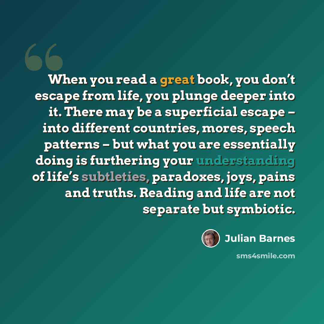 “When you read a great book, you don’t escape from life, you plunge deeper into it. There may be a superficial escape – into different countries, mores, speech patterns – but what you are essentially doing is furthering your understanding of life’s subtleties, paradoxes, joys, pains and truths…” quote by Julian Barnes