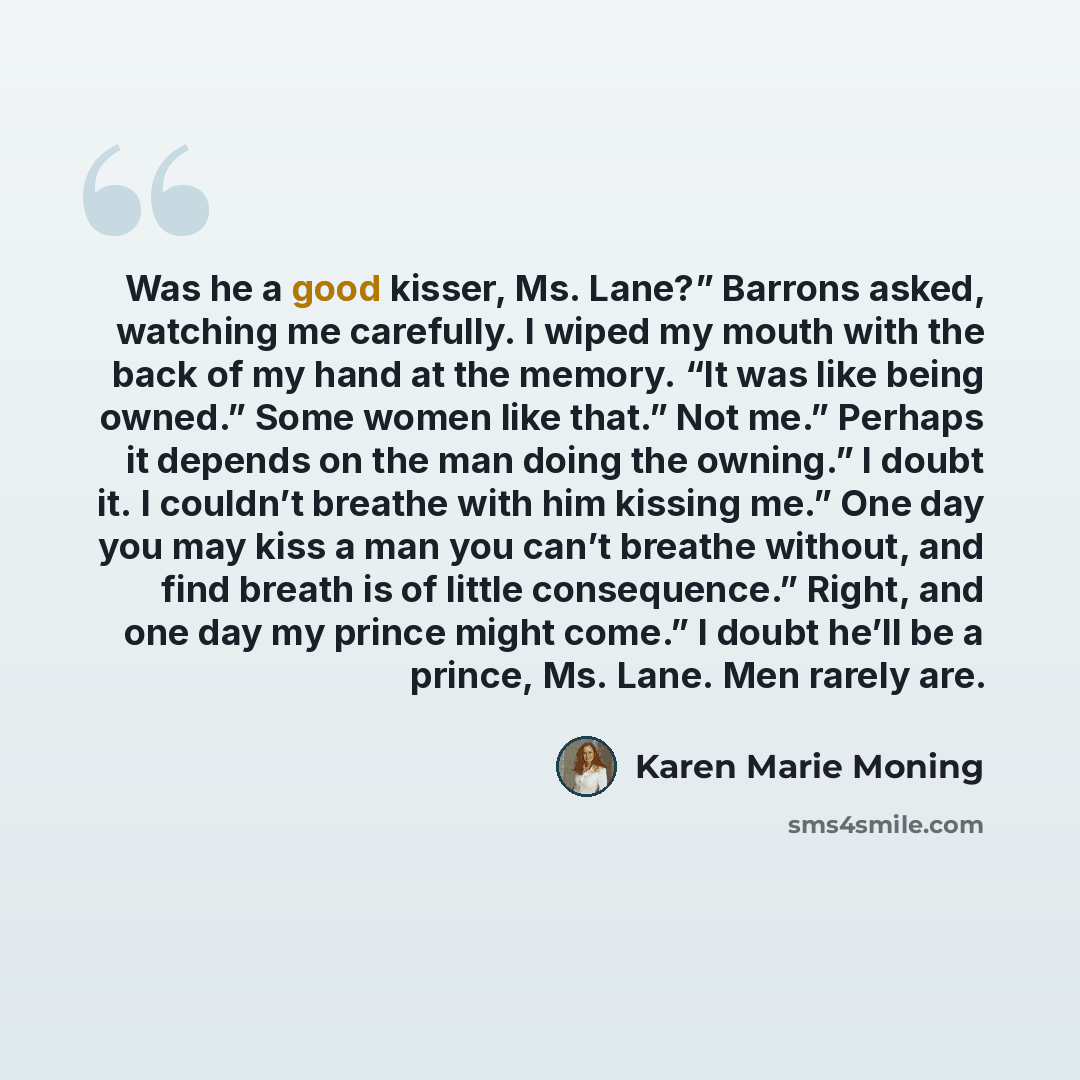 “Was he a good kisser, Ms. Lane?” Barrons asked, watching me carefully. I wiped my mouth with the back of my hand at the memory. “It was like being owned.” Some women like that.” Not me.” Perhaps it depends on the man doing the owning.” I doubt it. I couldn’t breathe with him kissing me.” One day…” quote by Karen Marie Moning