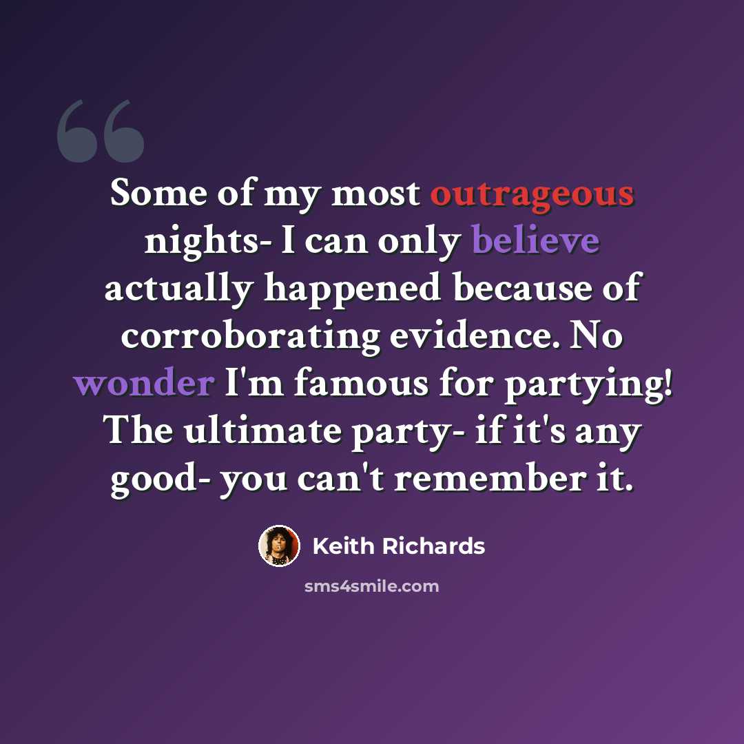 “Some of my most outrageous nights- I can only believe actually happened because of corroborating evidence. No wonder I'm famous for partying! The ultimate party- if it's any good- you can't remember it.” quote by Keith Richards