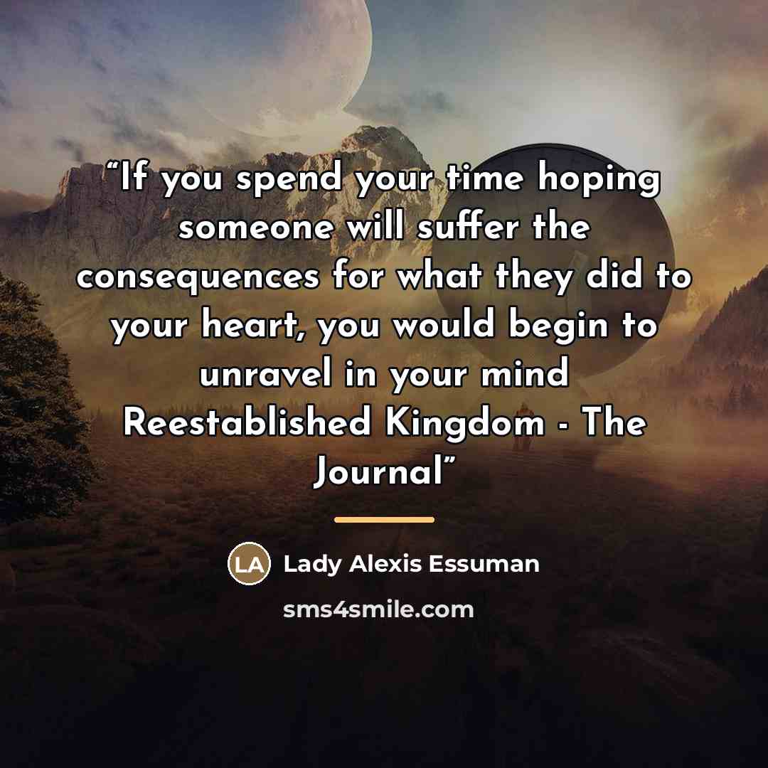 “If you spend your time hoping someone will suffer the consequences for what they did to your heart, you would begin to unravel in your mind Reestablished Kingdom - The Journal” quote by Lady Alexis Essuman