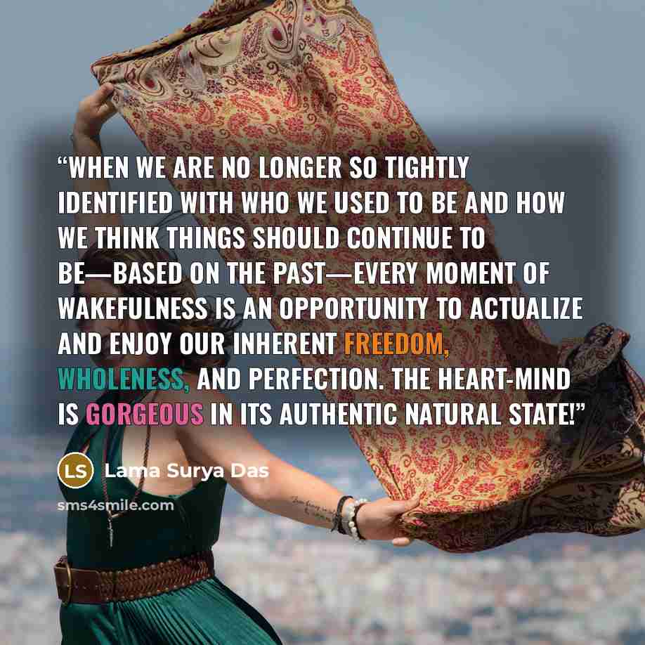 “When we are no longer so tightly identified with who we used to be and how we think things should continue to be—based on the past—every moment of wakefulness is an opportunity to actualize and enjoy our inherent freedom, wholeness, and perfection. The heart-mind is gorgeous in its authentic…” quote by Lama Surya Das