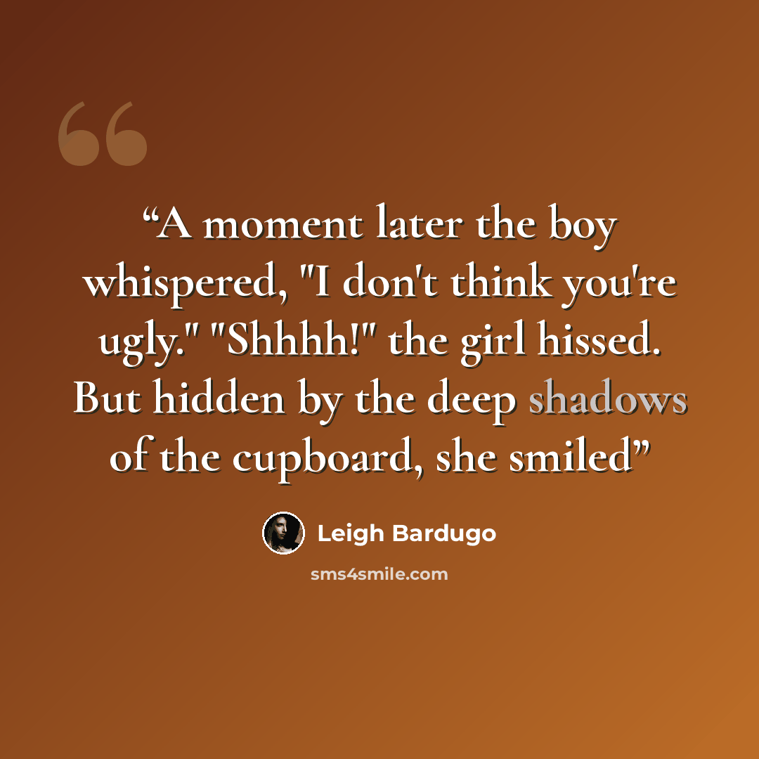 “A moment later the boy whispered, "I don't think you're ugly." "Shhhh!" the girl hissed. But hidden by the deep shadows of the cupboard, she smiled” quote by Leigh Bardugo
