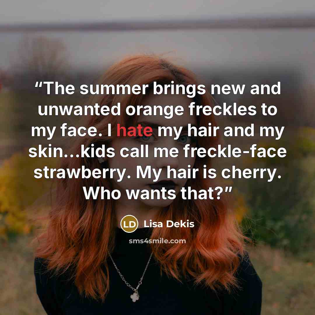 “The summer brings new and unwanted orange freckles to my face. I hate my hair and my skin...kids call me freckle-face strawberry. My hair is cherry. Who wants that?” quote by Lisa Dekis