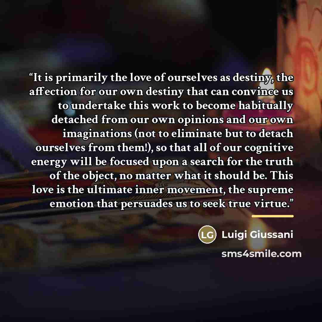 “It is primarily the love of ourselves as destiny, the affection for our own destiny that can convince us to undertake this work to become habitually detached from our own opinions and our own imaginations (not to eliminate but to detach ourselves from them!), so that all of our cognitive energy…” quote by Luigi Giussani