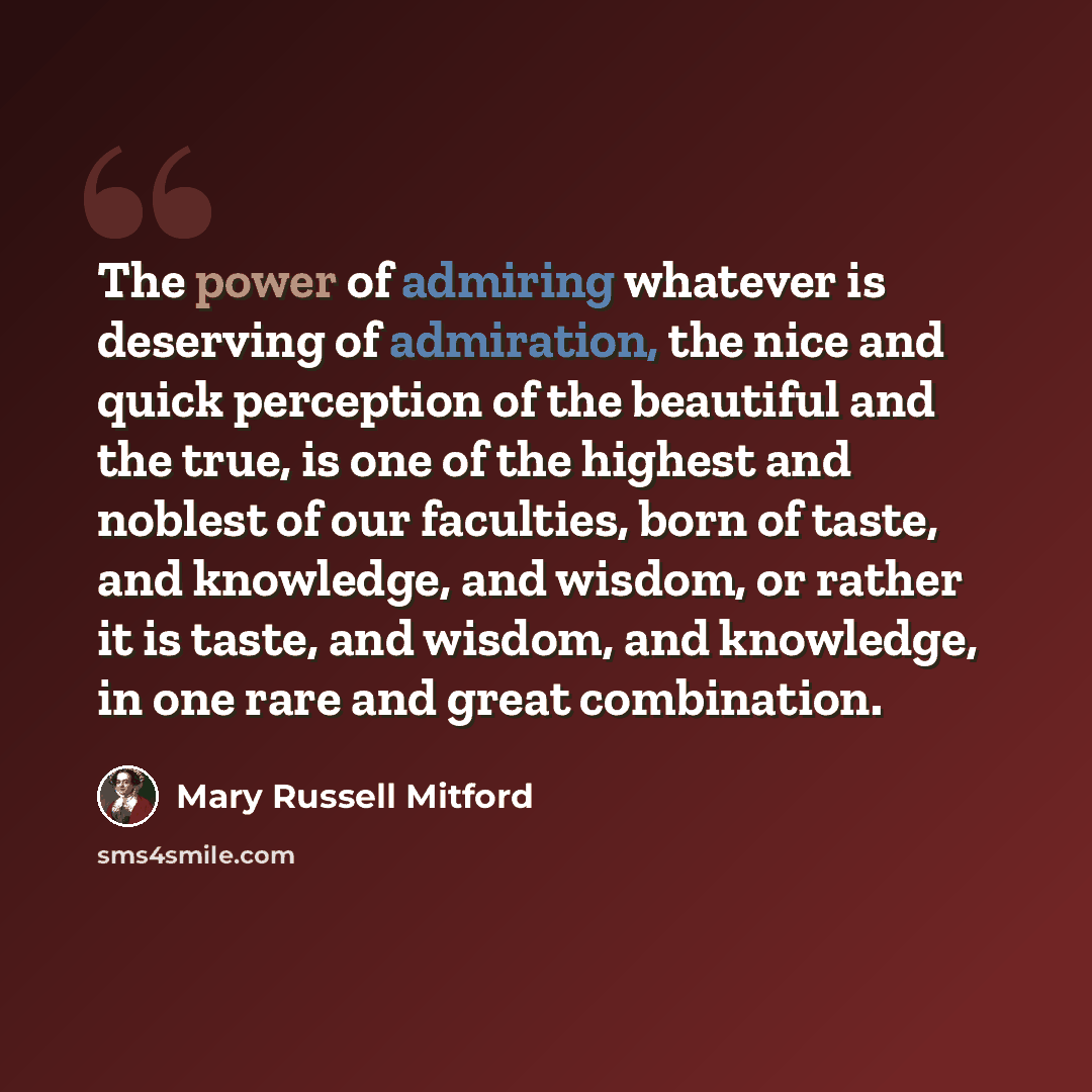 “The power of admiring whatever is deserving of admiration, the nice and quick perception of the beautiful and the true, is one of the highest and noblest of our faculties, born of taste, and knowledge, and wisdom, or rather it is taste, and wisdom, and knowledge, in one rare and great combination.” quote by Mary Russell Mitford