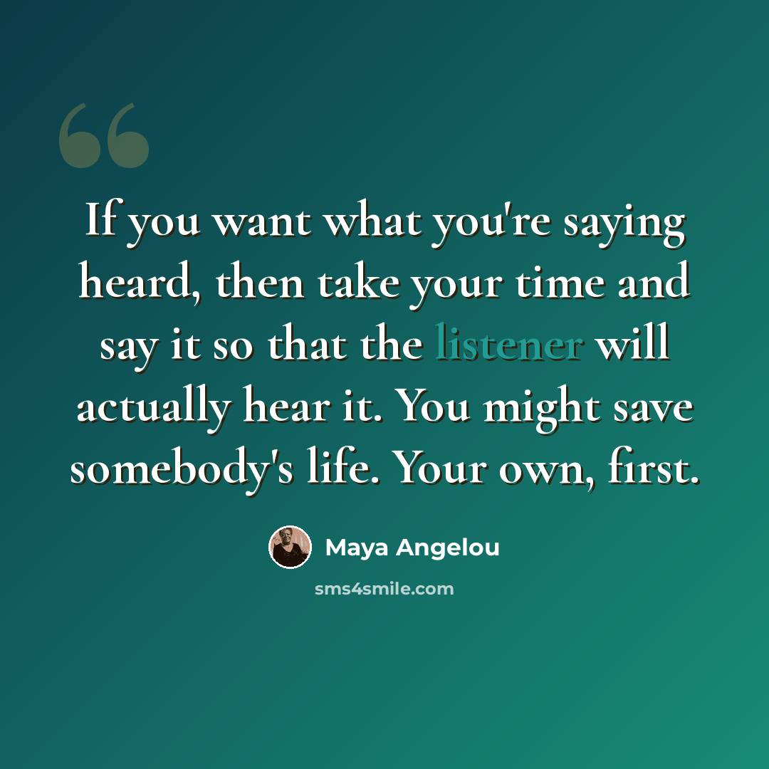 “If you want what you're saying heard, then take your time and say it so that the listener will actually hear it. You might save somebody's life. Your own, first.” quote by Maya Angelou