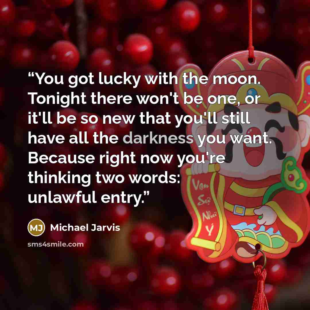 “You got lucky with the moon. Tonight there won't be one, or it'll be so new that you'll still have all the darkness you want. Because right now you're thinking two words: unlawful entry.” quote by Michael Jarvis