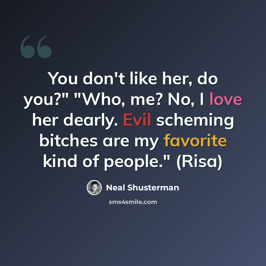 “You don't like her, do you?" "Who, me? No, I love her dearly. Evil scheming bitches are my favorite kind of people." (Risa)” quote by Neal Shusterman