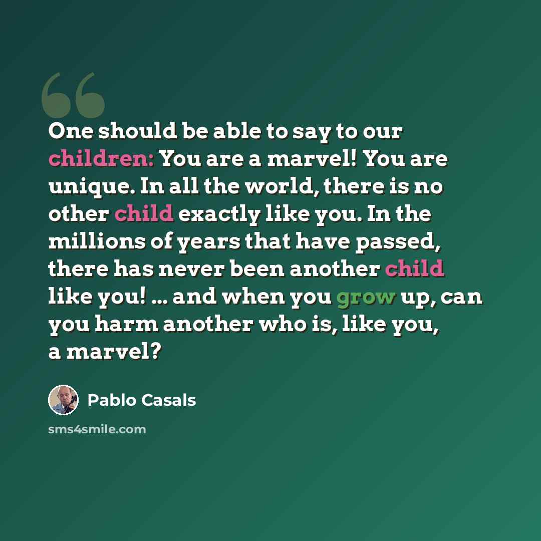“One should be able to say to our children: You are a marvel! You are unique. In all the world, there is no other child exactly like you. In the millions of years that have passed, there has never been another child like you! ... and when you grow up, can you harm another who is, like you, a marvel?” quote by Pablo Casals