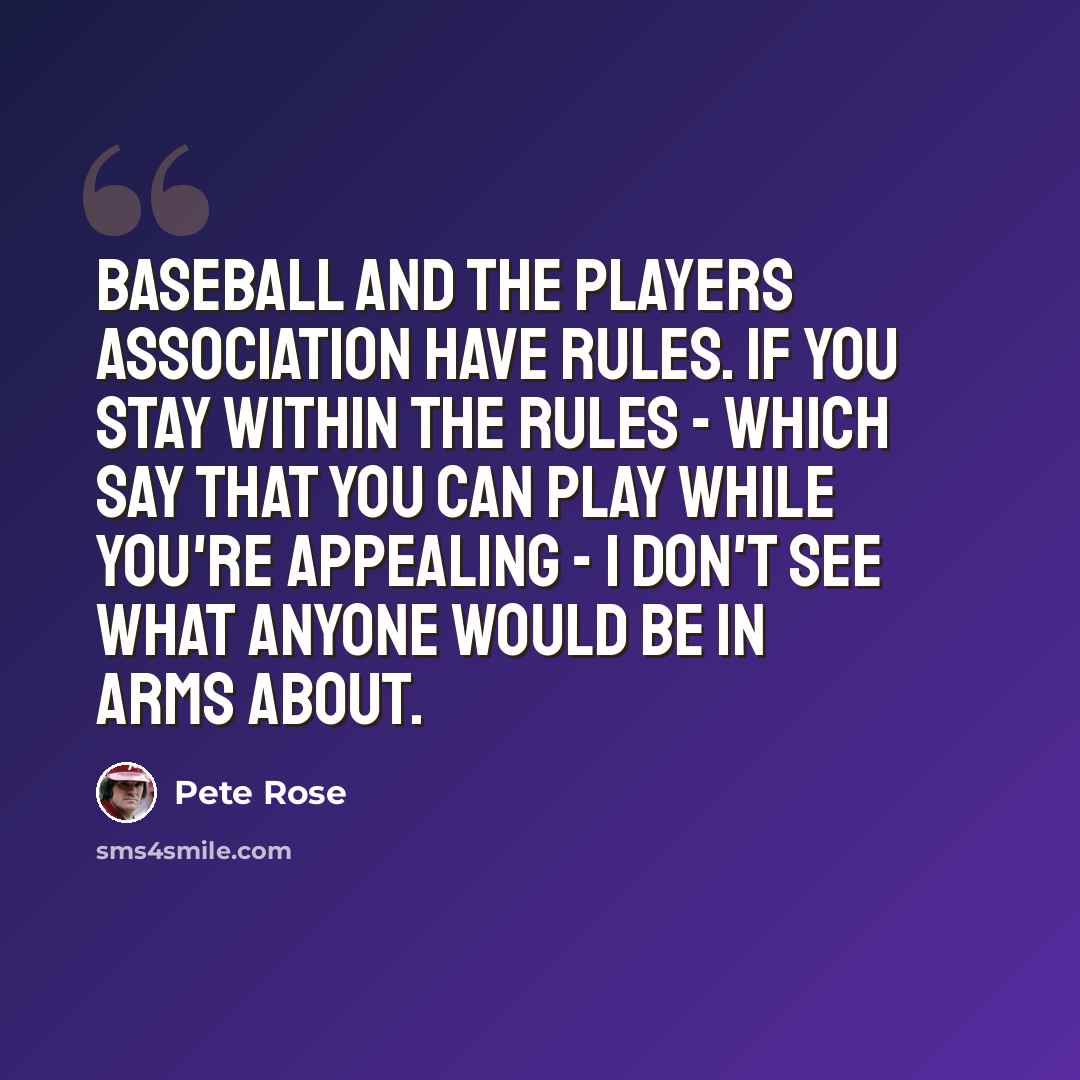“Baseball and the players association have rules. If you stay within the rules - which say that you can play while you're appealing - I don't see what anyone would be in arms about.” quote by Pete Rose
