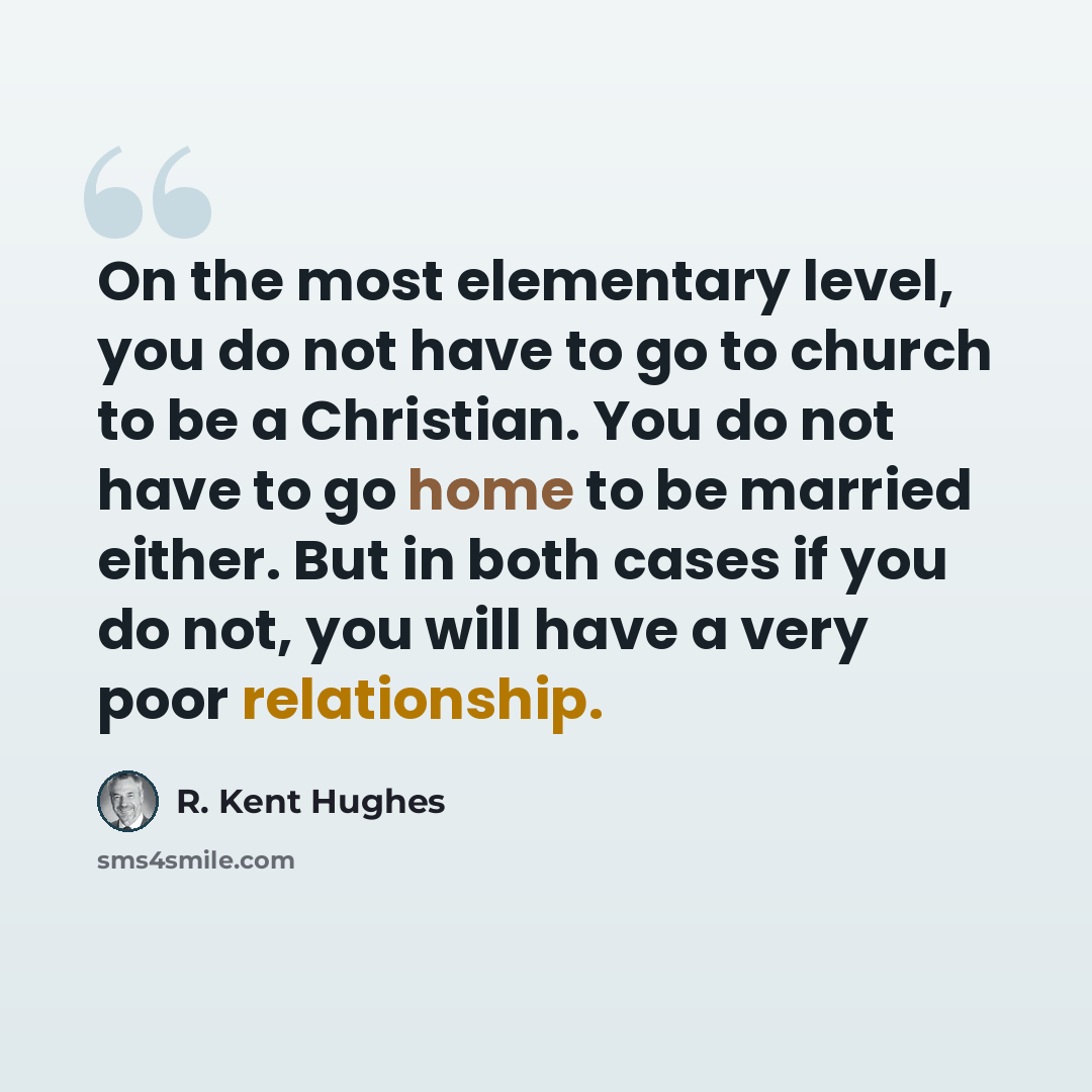 “On the most elementary level, you do not have to go to church to be a Christian. You do not have to go home to be married either. But in both cases if you do not, you will have a very poor relationship.” quote by R. Kent Hughes