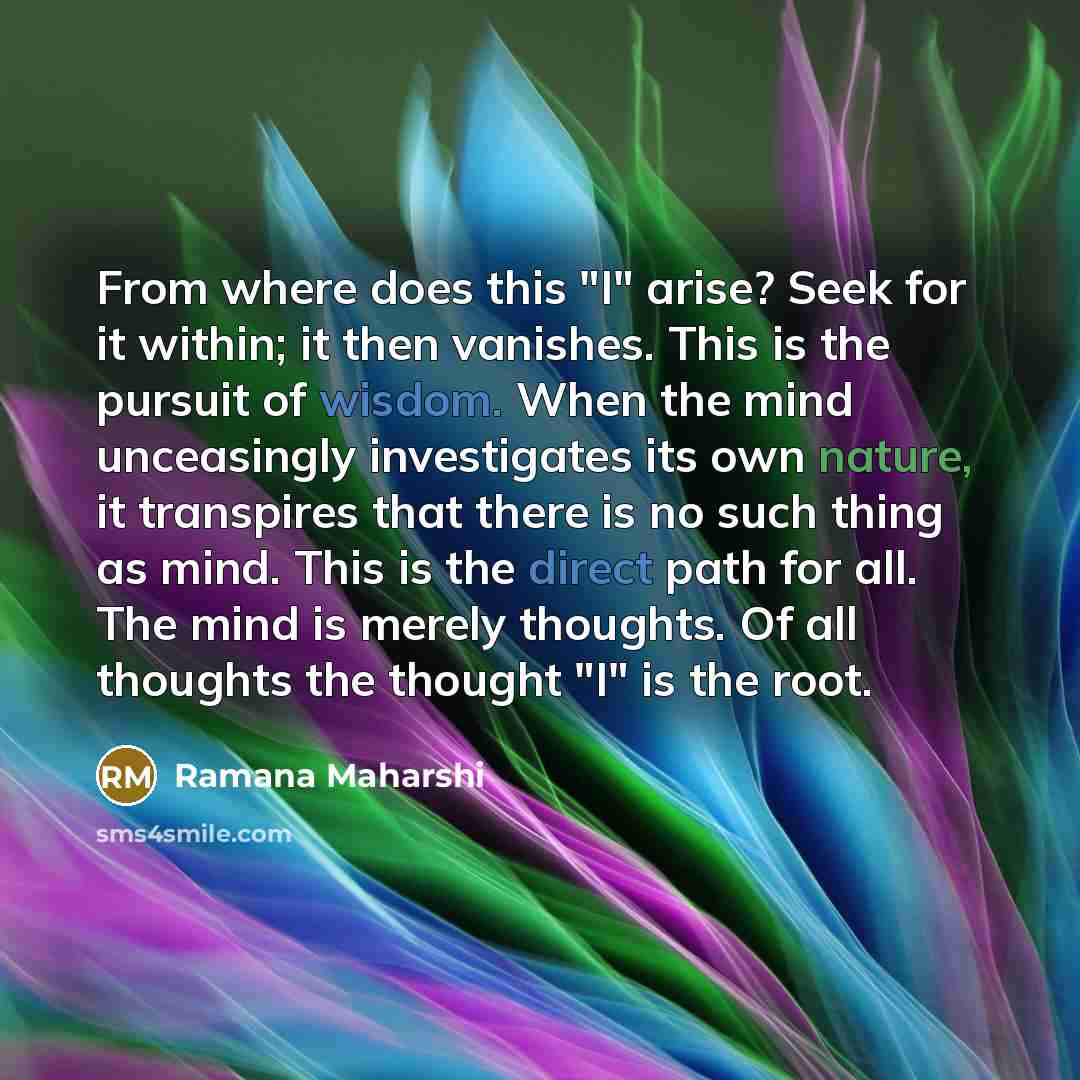 “From where does this "I" arise? Seek for it within; it then vanishes. This is the pursuit of wisdom. When the mind unceasingly investigates its own nature, it transpires that there is no such thing as mind. This is the direct path for all. The mind is merely thoughts. Of all thoughts the thought…” quote by Ramana Maharshi