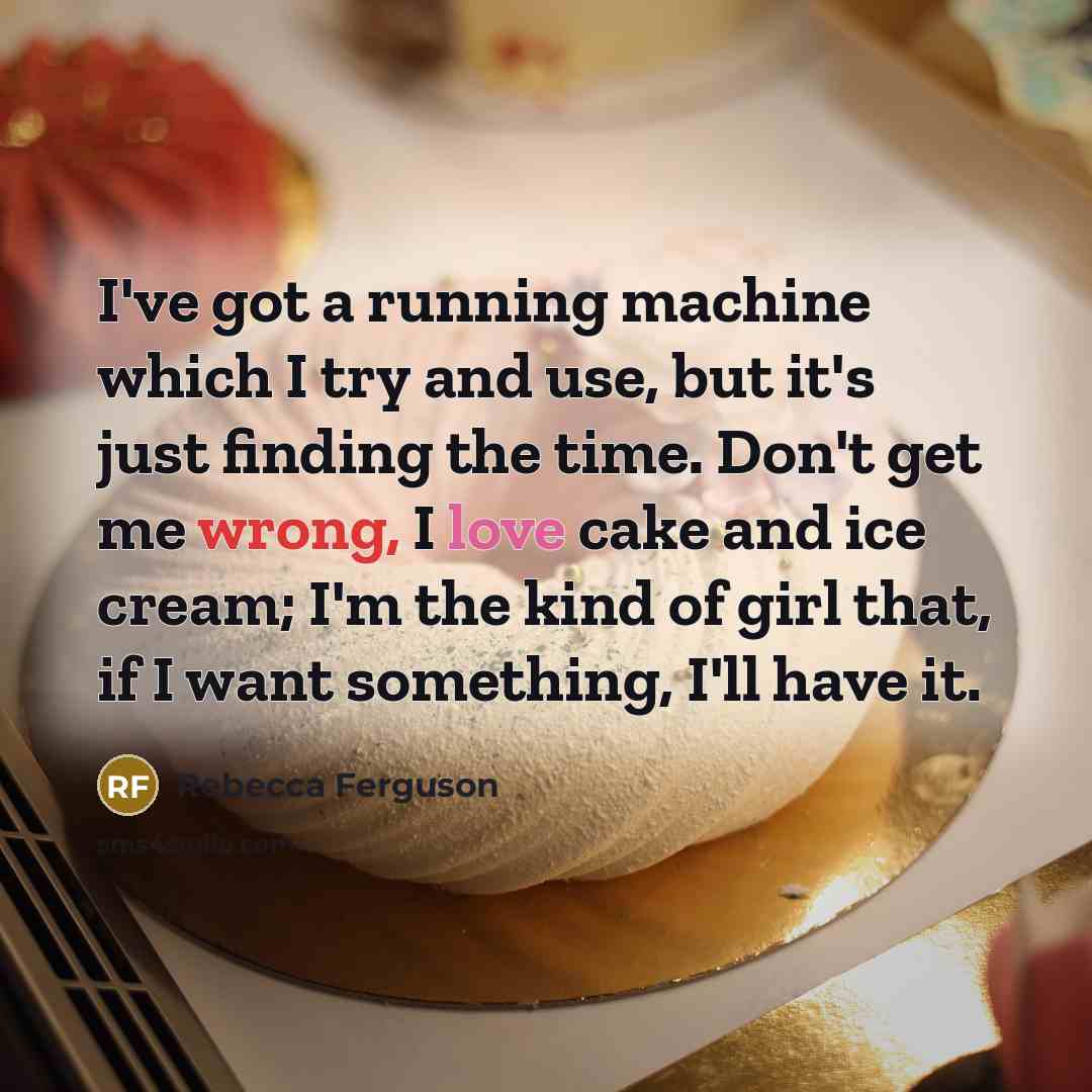 “I've got a running machine which I try and use, but it's just finding the time. Don't get me wrong, I love cake and ice cream; I'm the kind of girl that, if I want something, I'll have it.” quote by Rebecca Ferguson