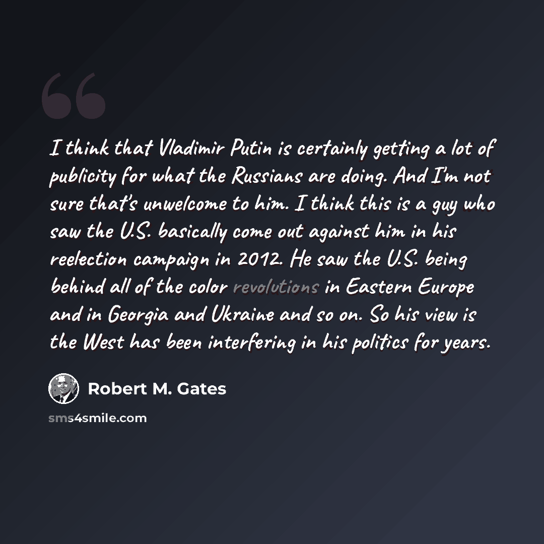 “I think that Vladimir Putin is certainly getting a lot of publicity for what the Russians are doing. And I'm not sure that's unwelcome to him. I think this is a guy who saw the U.S. basically come out against him in his reelection campaign in 2012. He saw the U.S. being behind all of the color…” quote by Robert M. Gates