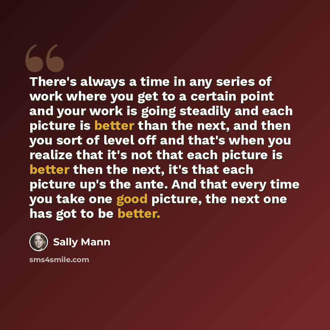 “There's always a time in any series of work where you get to a certain point and your work is going steadily and each picture is better than the next, and then you sort of level off and that's when you realize that it's not that each picture is better then the next, it's that each picture up's the…” quote by Sally Mann